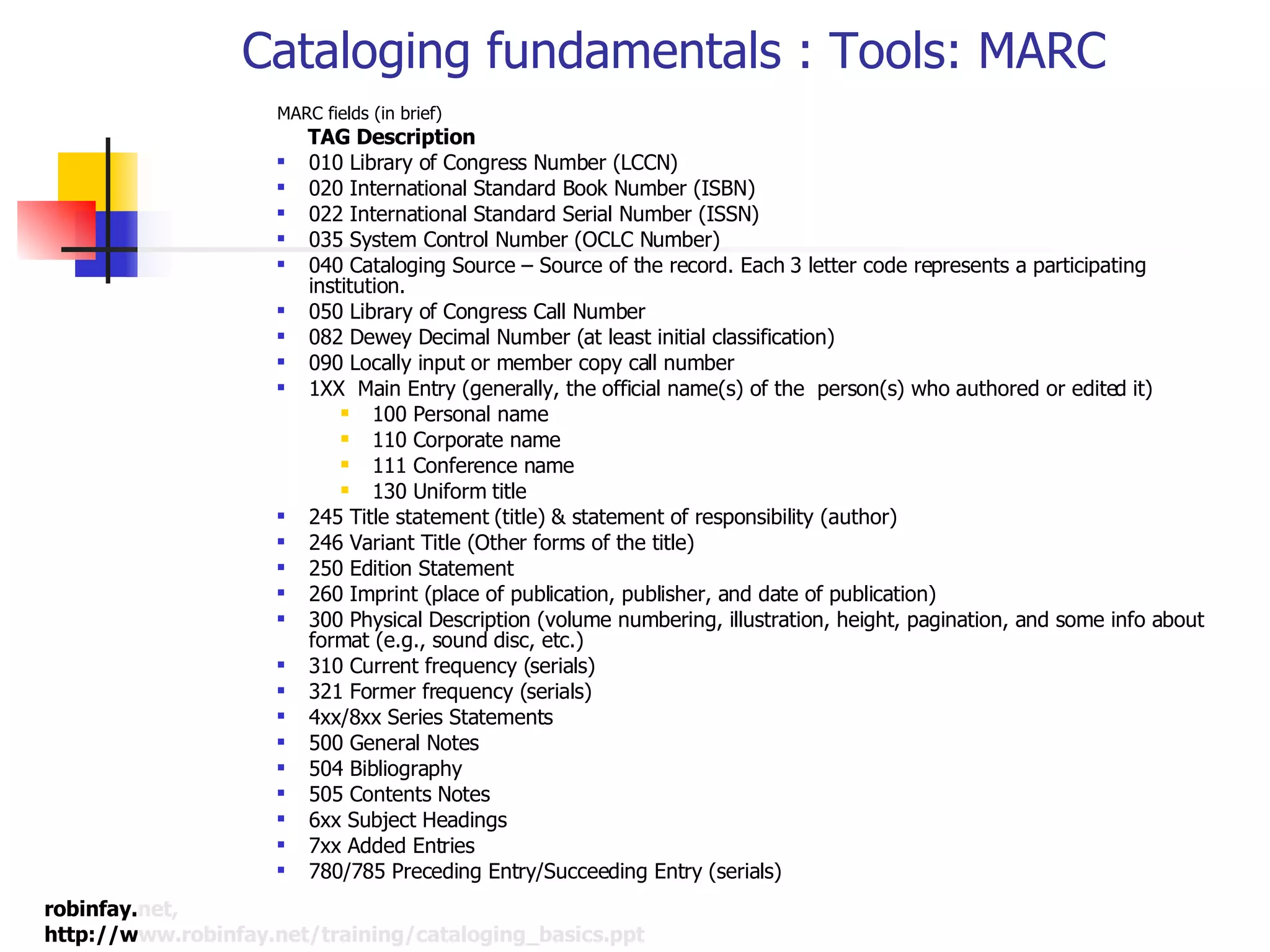 Cataloging fundamentals : Tools: MARC MARC fields (in brief) TAG Description 010 Library of Congress Number (LCCN) 020 International Standard Book Number (ISBN) 022 International Standard Serial Number (ISSN) 035 System Control Number (OCLC Number) 040 Cataloging Source – Source of the record. Each 3 letter code represents a participating institution. 050 Library of Congress Call Number 082 Dewey Decimal Number (at least initial classification) 090 Locally input or member copy call number 1XX  Main Entry (generally, the official name(s) of the  person(s) who authored or edited it) 100 Personal name 110 Corporate name 111 Conference name 130 Uniform title 245 Title statement (title) & statement of responsibility (author) 246 Variant Title (Other forms of the title) 250 Edition Statement 260 Imprint (place of publication, publisher, and date of publication) 300 Physical Description (volume numbering, illustration, height, pagination, and some info about format (e.g., sound disc, etc.) 310 Current frequency (serials) 321 Former frequency (serials) 4xx/8xx Series Statements 500 General Notes 504 Bibliography 505 Contents Notes  6xx Subject Headings 7xx Added Entries 780/785 Preceding Entry/Succeeding Entry (serials) 