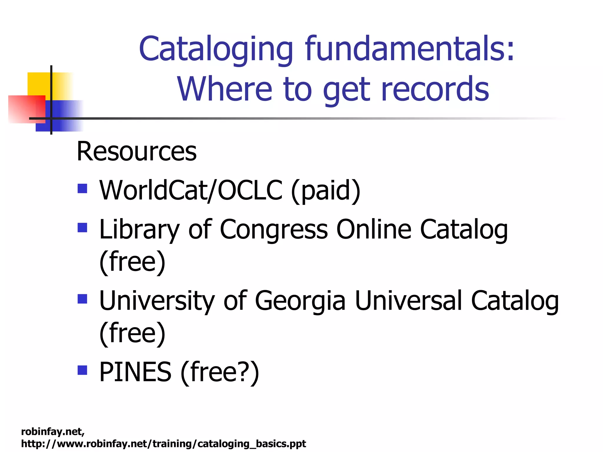 Cataloging fundamentals:  Where to get records Resources WorldCat/OCLC (paid) Library of Congress Online Catalog (free) University of Georgia Universal Catalog (free) PINES (free?) 