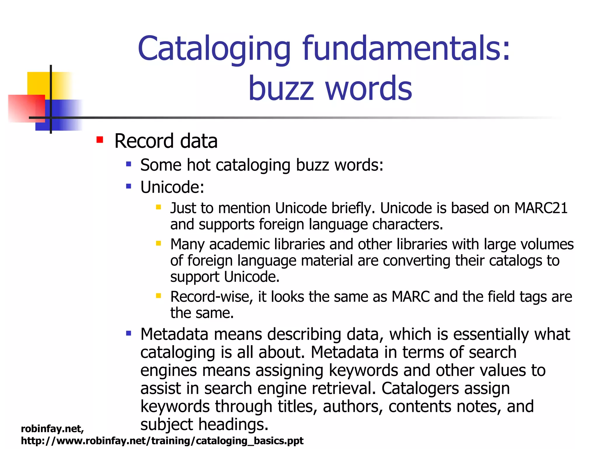 Cataloging fundamentals:  buzz words Record data Some hot cataloging buzz words: Unicode:  Just to mention Unicode briefly. Unicode is based on MARC21 and supports foreign language characters. Many academic libraries and other libraries with large volumes of foreign language material are converting their catalogs to support Unicode. Record-wise, it looks the same as MARC and the field tags are the same. Metadata means describing data, which is essentially what cataloging is all about. Metadata in terms of search engines means assigning keywords and other values to assist in search engine retrieval. Catalogers assign keywords through titles, authors, contents notes, and subject headings.  