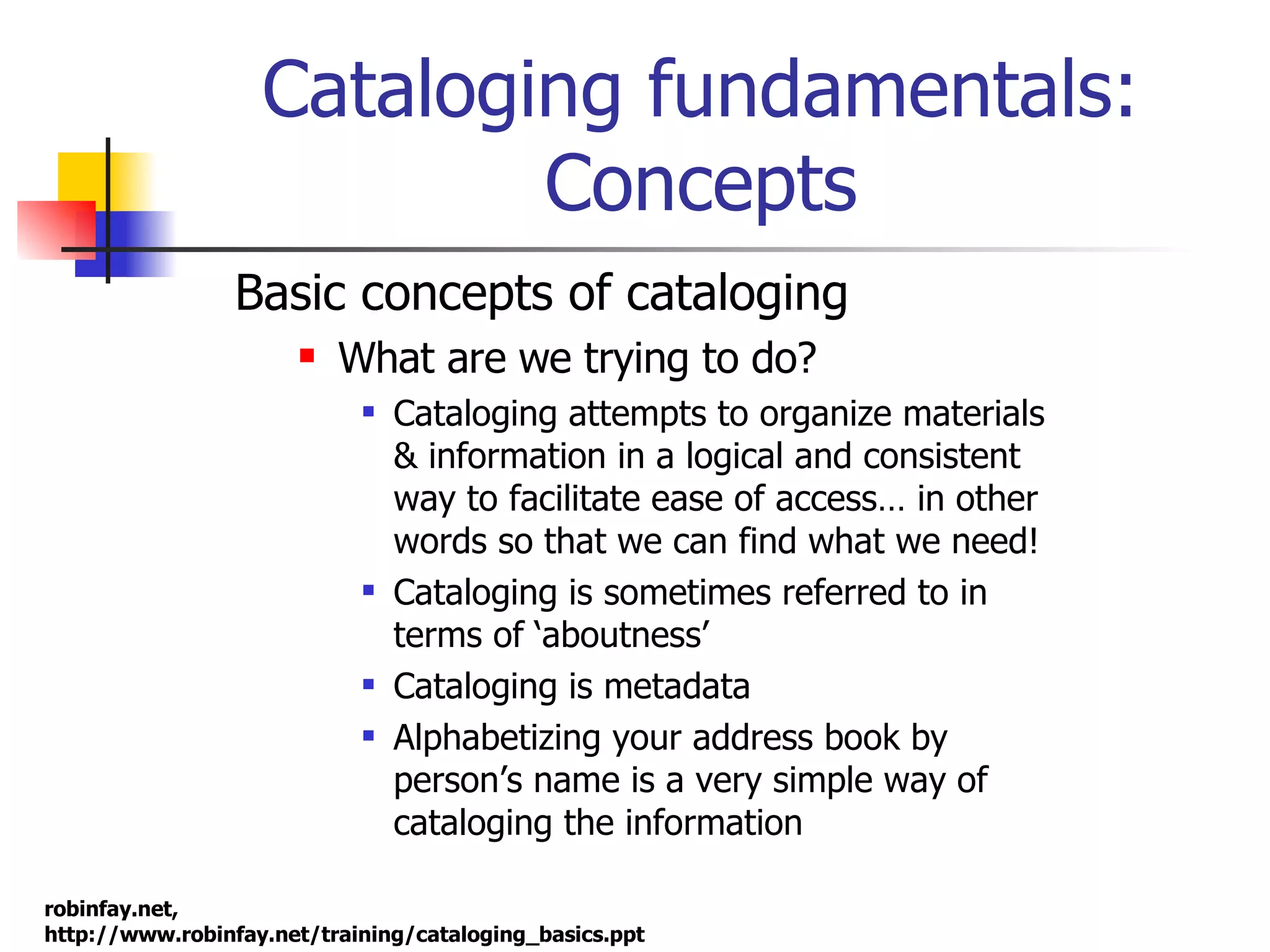 Cataloging fundamentals: Concepts Basic concepts of cataloging What are we trying to do? Cataloging attempts to organize materials & information in a logical and consistent way to facilitate ease of access… in other words so that we can find what we need!  Cataloging is sometimes referred to in terms of ‘aboutness’ Cataloging is metadata  Alphabetizing your address book by person’s name is a very simple way of cataloging the information 