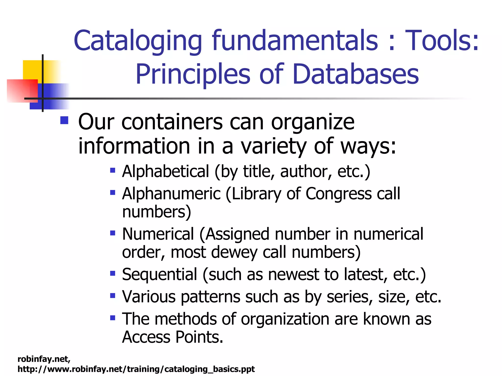Cataloging fundamentals : Tools: Principles of Databases Our containers can organize information in a variety of ways: Alphabetical (by title, author, etc.) Alphanumeric (Library of Congress call numbers) Numerical (Assigned number in numerical order, most dewey call numbers) Sequential (such as newest to latest, etc.)  Various patterns such as by series, size, etc. The methods of organization are known as  Access Points.  