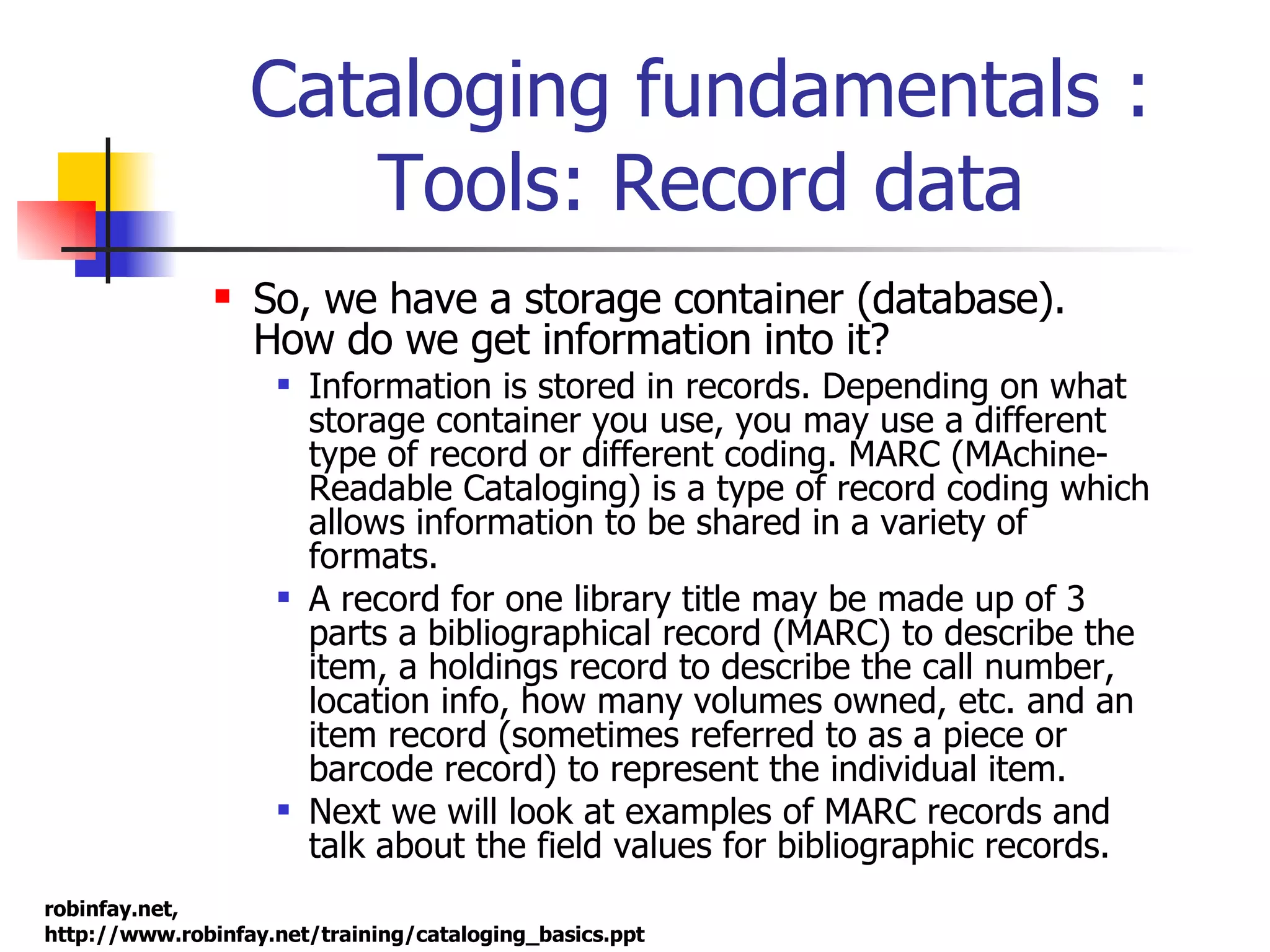 Cataloging fundamentals : Tools: Record data So, we have a storage container (database). How do we get information into it? Information is stored in records. Depending on what storage container you use, you may use a different type of record or different coding. MARC (MAchine-Readable Cataloging) is a type of record coding which allows information to be shared in a variety of formats.  A record for one library title may be made up of 3 parts a bibliographical record (MARC) to describe the item, a holdings record to describe the call number, location info, how many volumes owned, etc. and an item record (sometimes referred to as a piece or barcode record) to represent the individual item.  Next we will look at examples of MARC records and talk about the field values for bibliographic records. 