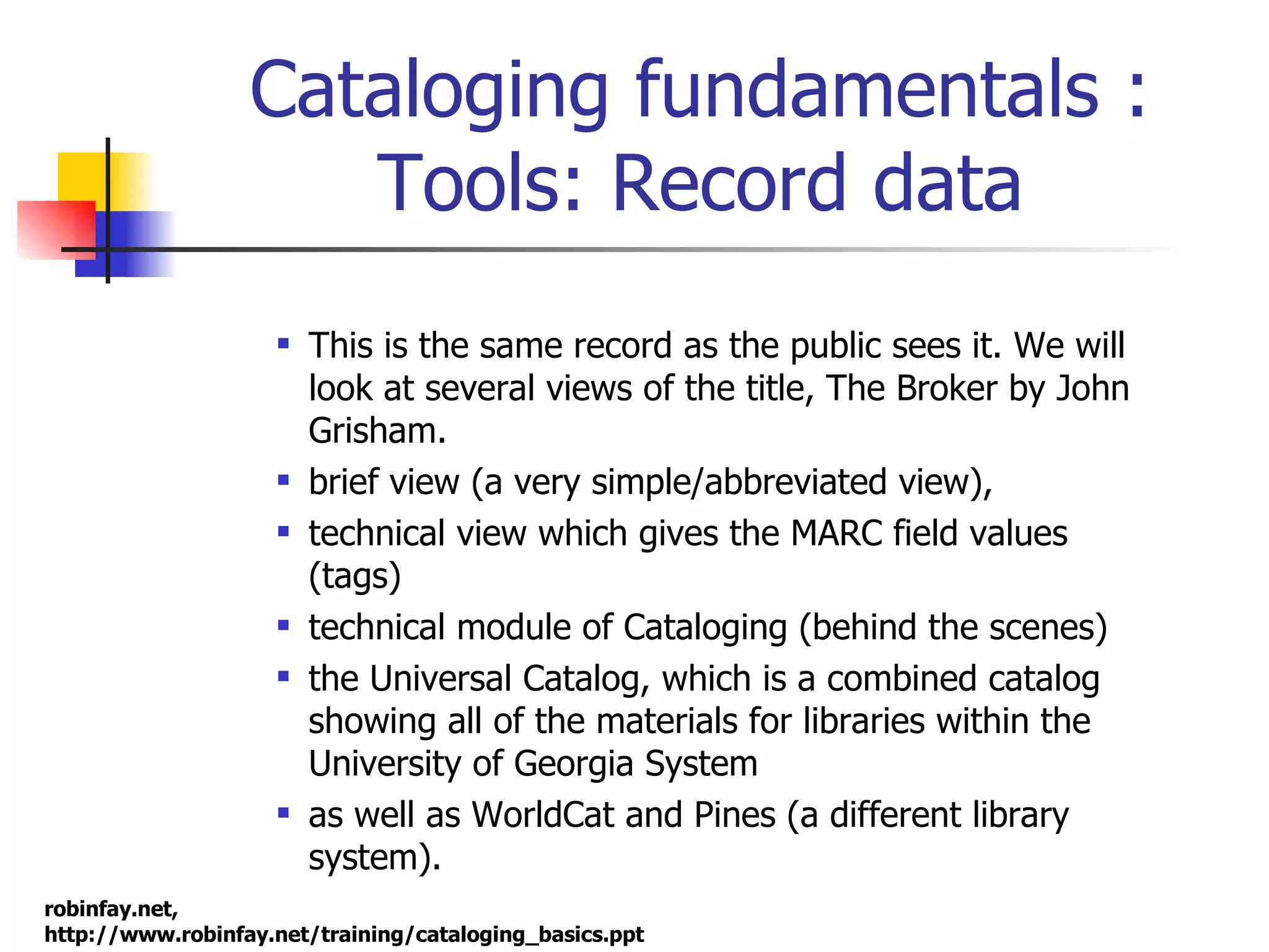 Cataloging fundamentals : Tools: Record data This is the same record as the public sees it. We will look at several views of the title, The Broker by John Grisham. brief view (a very simple/abbreviated view),  technical view which gives the MARC field values (tags) technical module of Cataloging (behind the scenes) the Universal Catalog, which is a combined catalog showing all of the materials for libraries within the University of Georgia System as well as WorldCat and Pines (a different library system).  