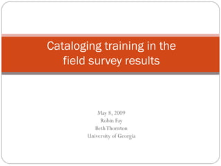 May 8, 2009 Robin Fay Beth Thornton University of Georgia Cataloging training in the field survey results 