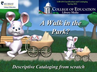LIB 630 Classification and CatalogingSpring 2011 A Walk in the Park? Descriptive Cataloging from scratch 