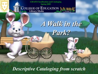 A Walk in the Park? Descriptive Cataloging from scratch LIB 630 Classification and Cataloging Spring 2009 