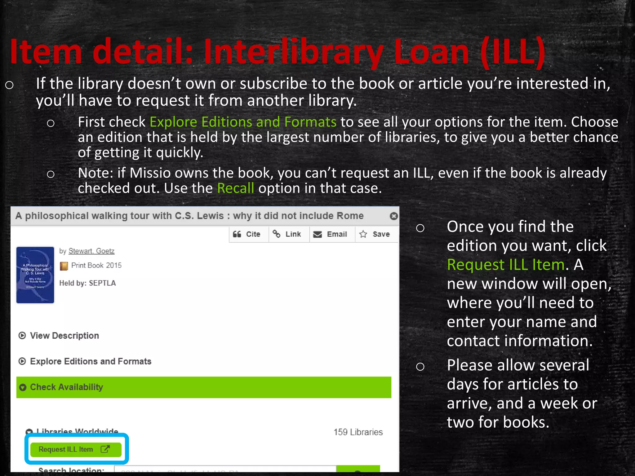 Item detail: Interlibrary Loan (ILL)
o If the library doesn’t own or subscribe to the book or article you’re interested in,
you’ll have to request it from another library.
o First check Explore Editions and Formats to see all your options for the item. Choose
an edition that is held by the largest number of libraries, to give you a better chance
of getting it quickly.
o Note: if Missio owns the book, you can’t request an ILL, even if the book is already
checked out. Use the Recall option in that case.
o Once you find the
edition you want, click
Request ILL Item. A
new window will open,
where you’ll need to
enter your name and
contact information.
o Please allow several
days for articles to
arrive, and a week or
two for books.
 