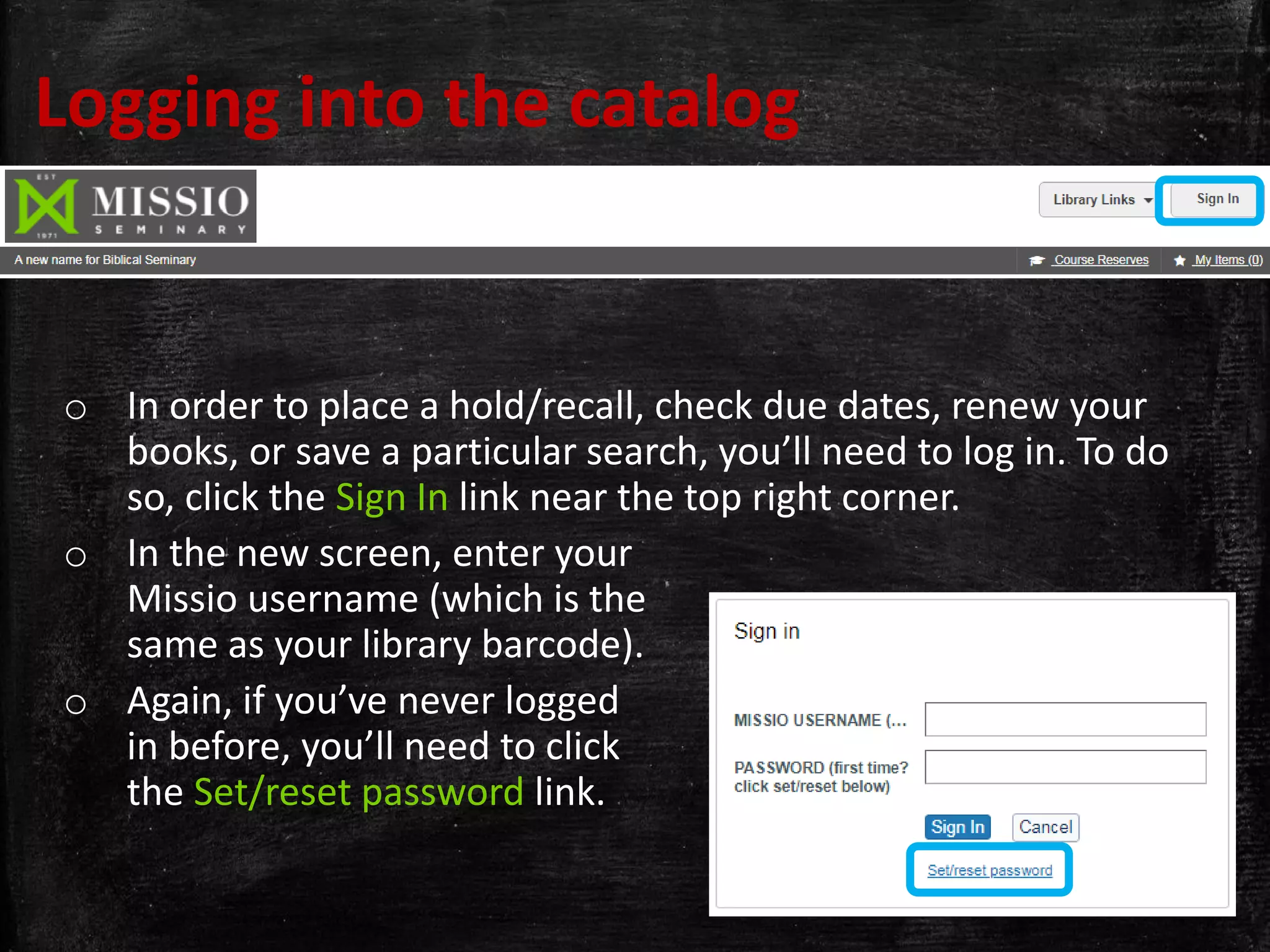 Logging into the catalog
o In order to place a hold/recall, check due dates, renew your
books, or save a particular search, you’ll need to log in. To do
so, click the Sign In link near the top right corner.
o In the new screen, enter your
Missio username (which is the
same as your library barcode).
o Again, if you’ve never logged
in before, you’ll need to click
the Set/reset password link.
 