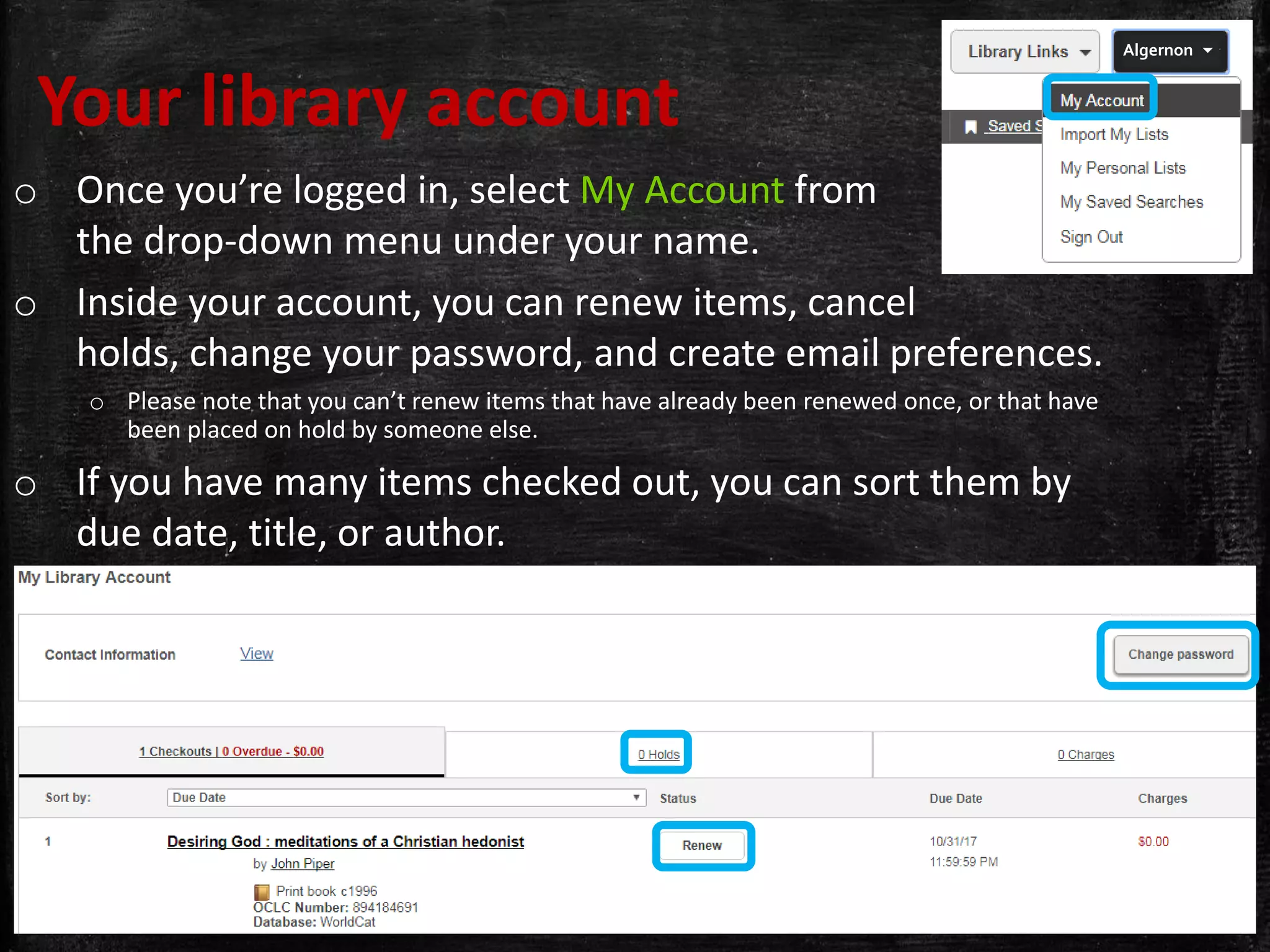 Your library account
o Once you’re logged in, select My Account from
the drop-down menu under your name.
o Inside your account, you can renew items, cancel
holds, change your password, and create email preferences.
o Please note that you can’t renew items that have already been renewed once, or that have
been placed on hold by someone else.
o If you have many items checked out, you can sort them by
due date, title, or author.
Algernon 
 