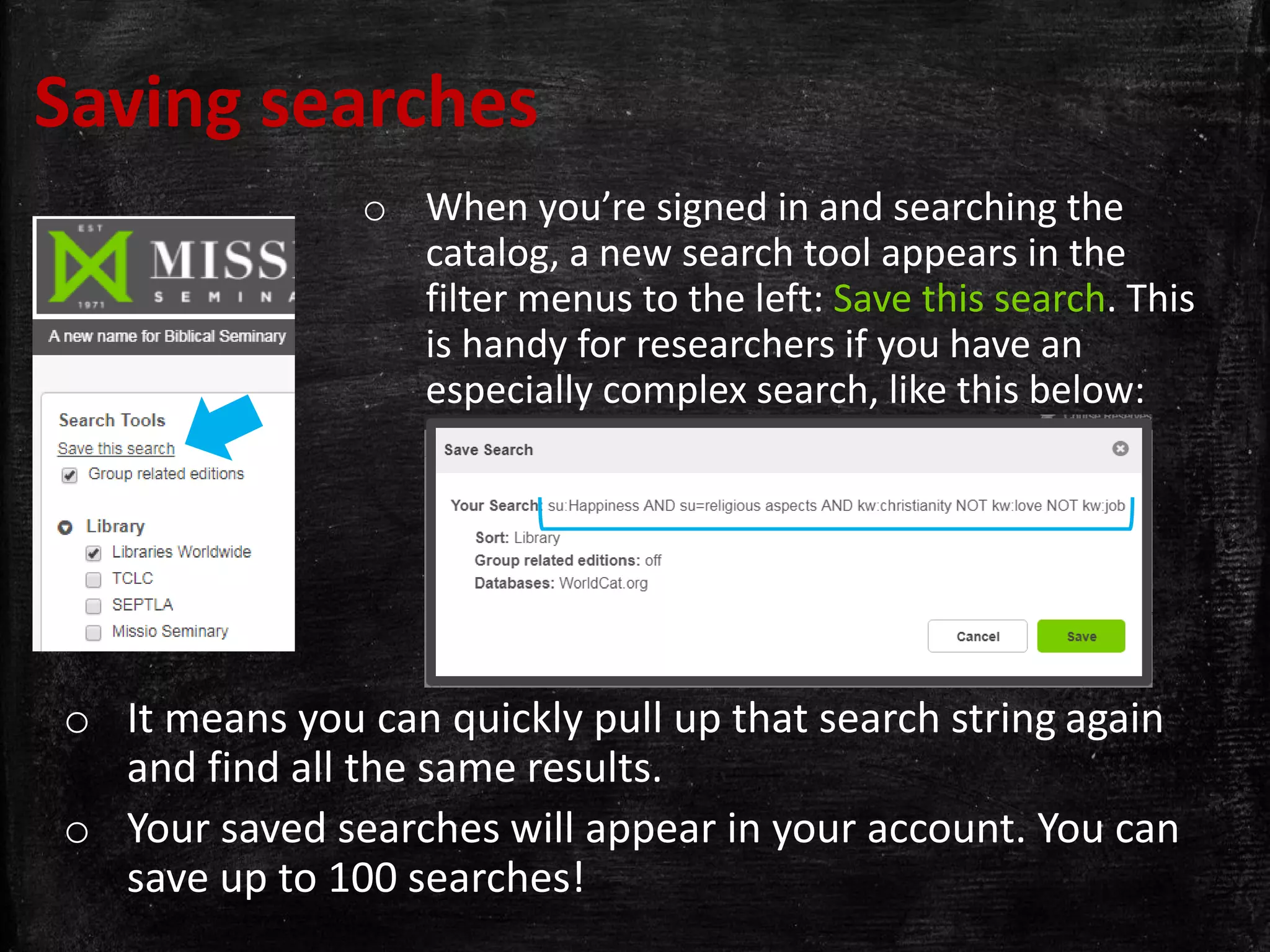 Saving searches
o When you’re signed in and searching the
catalog, a new search tool appears in the
filter menus to the left: Save this search. This
is handy for researchers if you have an
especially complex search, like this below:
o It means you can quickly pull up that search string again
and find all the same results.
o Your saved searches will appear in your account. You can
save up to 100 searches!
 