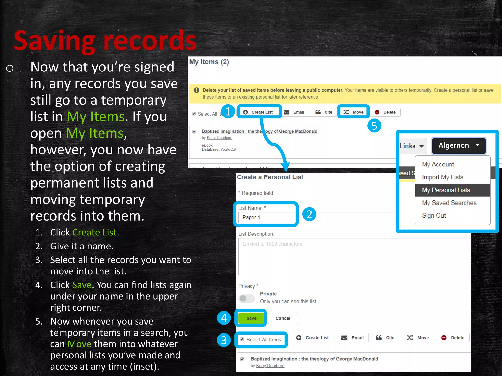 Saving records
o Now that you’re signed
in, any records you save
still go to a temporary
list in My Items. If you
open My Items,
however, you now have
the option of creating
permanent lists and
moving temporary
records into them.
1. Click Create List.
2. Give it a name.
3. Select all the records you want to
move into the list.
4. Click Save. You can find lists again
under your name in the upper
right corner.
5. Now whenever you save
temporary items in a search, you
can Move them into whatever
personal lists you’ve made and
access at any time (inset).
1
5
2
3
4
Algernon 
 