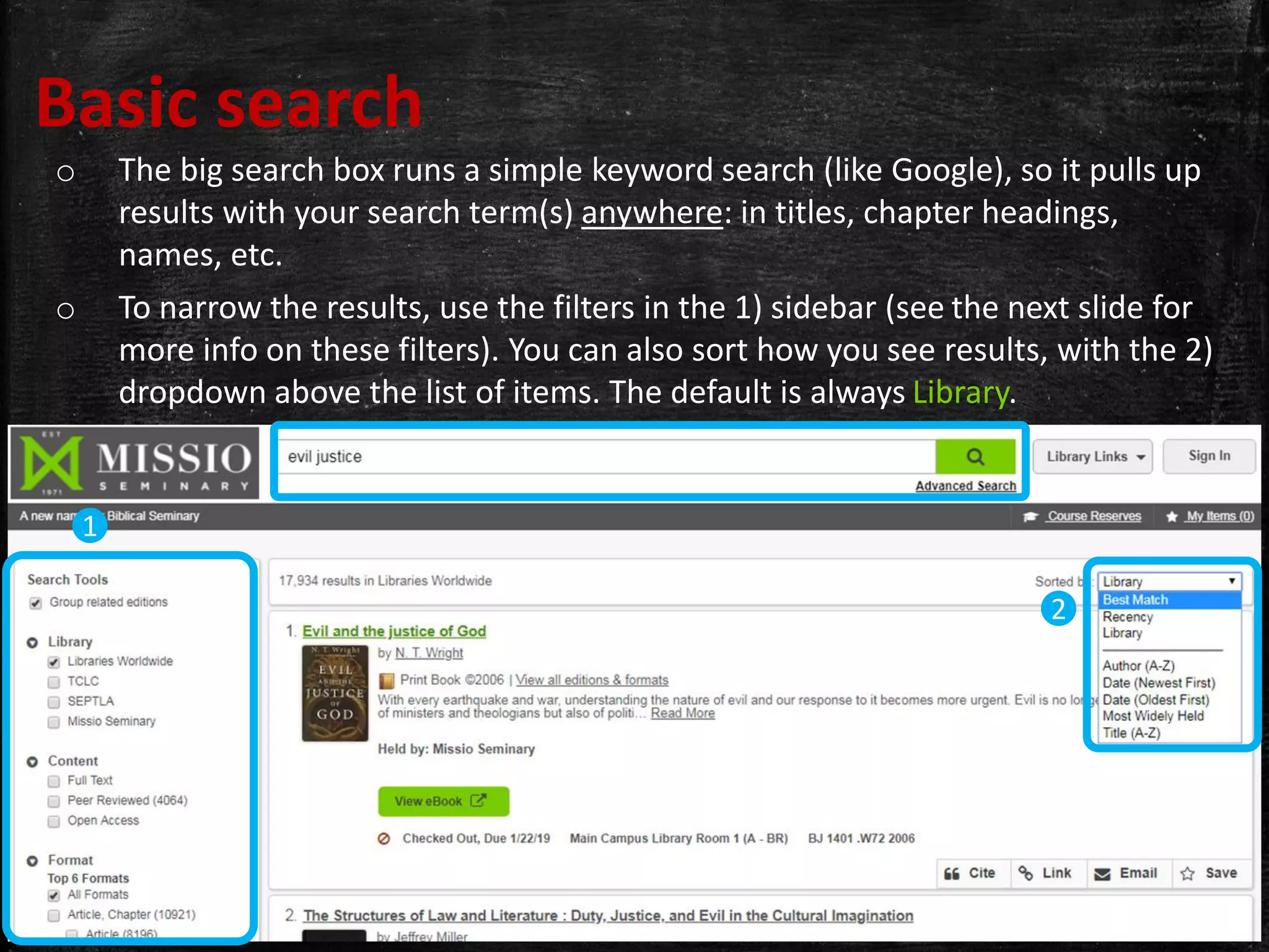 Basic search
o The big search box runs a simple keyword search (like Google), so it pulls up
results with your search term(s) anywhere: in titles, chapter headings,
names, etc.
o To narrow the results, use the filters in the 1) sidebar (see the next slide for
more info on these filters). You can also sort how you see results, with the 2)
dropdown above the list of items. The default is always Library.
1
2
 