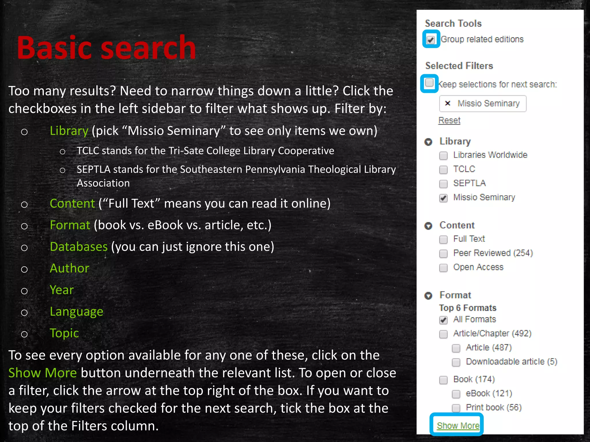 Too many results? Need to narrow things down a little? Click the
checkboxes in the left sidebar to filter what shows up. Filter by:
o Library (pick “Missio Seminary” to see only items we own)
o TCLC stands for the Tri-Sate College Library Cooperative
o SEPTLA stands for the Southeastern Pennsylvania Theological Library
Association
o Content (“Full Text” means you can read it online)
o Format (book vs. eBook vs. article, etc.)
o Databases (you can just ignore this one)
o Author
o Year
o Language
o Topic
To see every option available for any one of these, click on the
Show More button underneath the relevant list. To open or close
a filter, click the arrow at the top right of the box. If you want to
keep your filters checked for the next search, tick the box at the
top of the Filters column.
Basic search
 