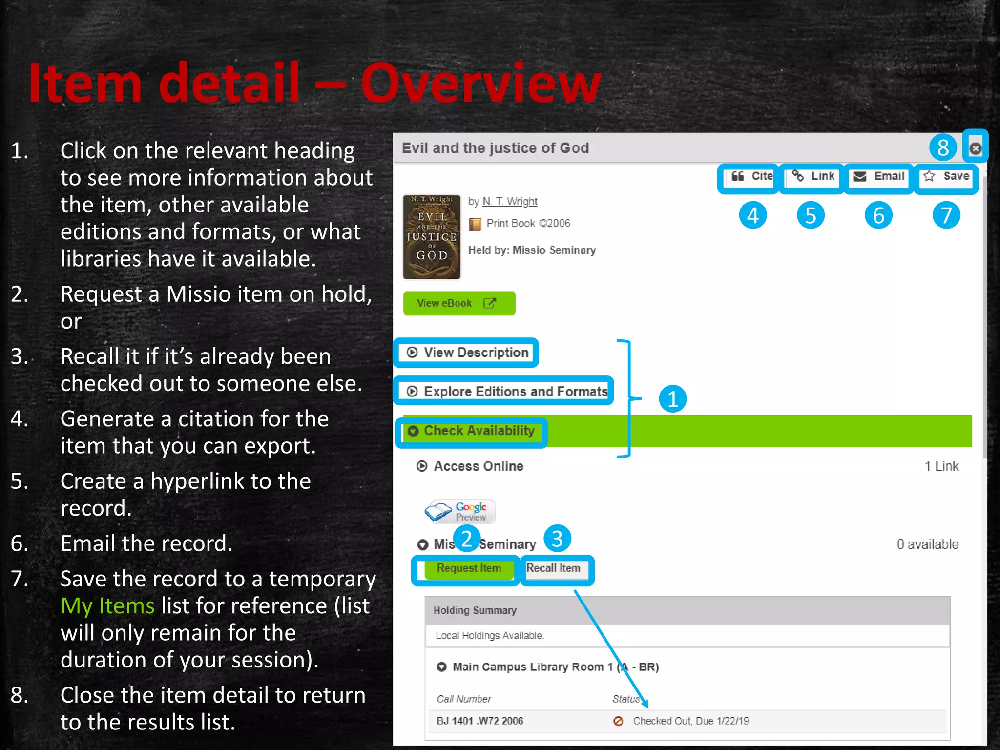 Item detail – Overview
1. Click on the relevant heading
to see more information about
the item, other available
editions and formats, or what
libraries have it available.
2. Request a Missio item on hold,
or
3. Recall it if it’s already been
checked out to someone else.
4. Generate a citation for the
item that you can export.
5. Create a hyperlink to the
record.
6. Email the record.
7. Save the record to a temporary
My Items list for reference (list
will only remain for the
duration of your session).
8. Close the item detail to return
to the results list.
32
4
1
5 6 7
8
 