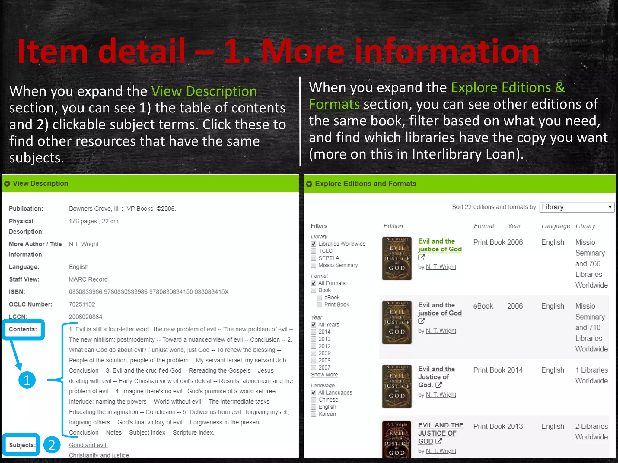 When you expand the Explore Editions &
Formats section, you can see other editions of
the same book, filter based on what you need,
and find which libraries have the copy you want
(more on this in Interlibrary Loan).
Item detail – 1. More information
When you expand the View Description
section, you can see 1) the table of contents
and 2) clickable subject terms. Click these to
find other resources that have the same
subjects.
2
1
 