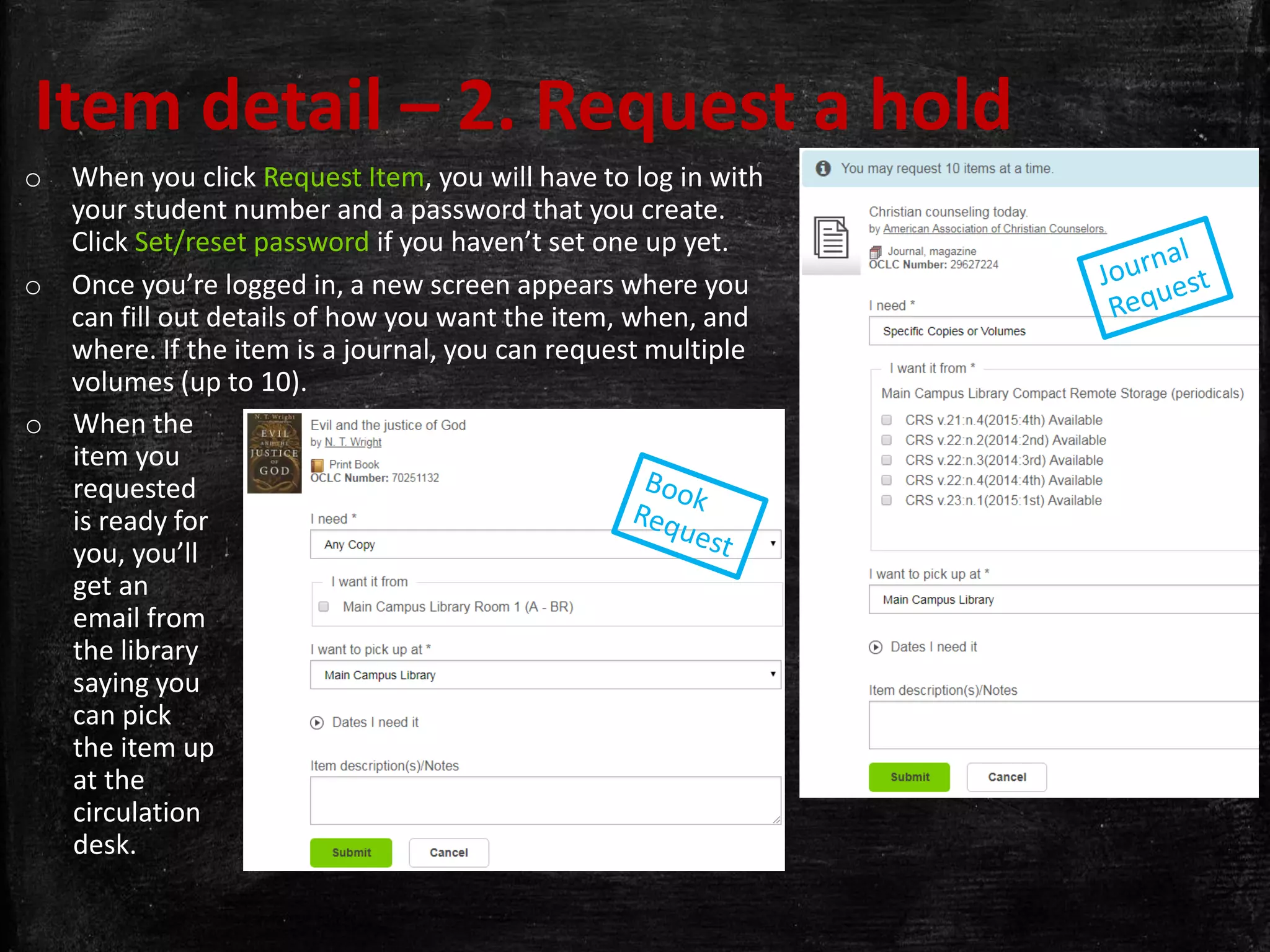 Item detail – 2. Request a hold
o When you click Request Item, you will have to log in with
your student number and a password that you create.
Click Set/reset password if you haven’t set one up yet.
o Once you’re logged in, a new screen appears where you
can fill out details of how you want the item, when, and
where. If the item is a journal, you can request multiple
volumes (up to 10).
o When the
item you
requested
is ready for
you, you’ll
get an
email from
the library
saying you
can pick
the item up
at the
circulation
desk.
 