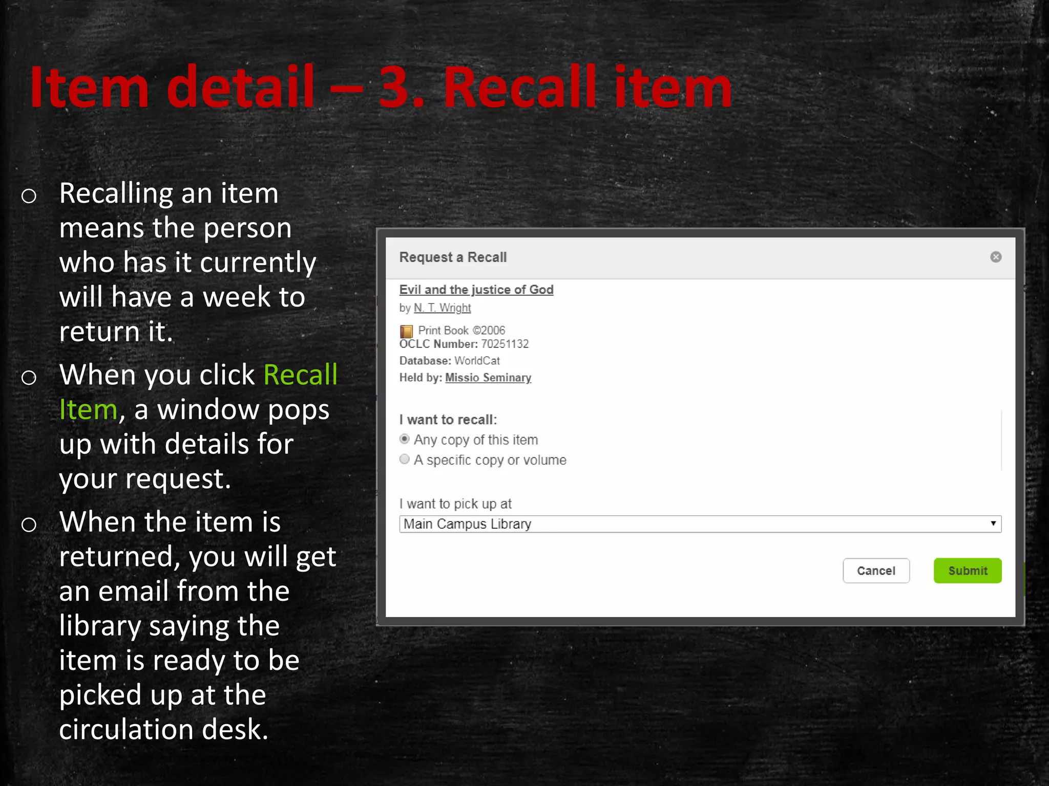 Item detail – 3. Recall item
o Recalling an item
means the person
who has it currently
will have a week to
return it.
o When you click Recall
Item, a window pops
up with details for
your request.
o When the item is
returned, you will get
an email from the
library saying the
item is ready to be
picked up at the
circulation desk.
 