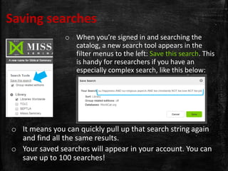 Saving searches
o When you’re signed in and searching the
catalog, a new search tool appears in the
filter menus to the left: Save this search. This
is handy for researchers if you have an
especially complex search, like this below:
o It means you can quickly pull up that search string again
and find all the same results.
o Your saved searches will appear in your account. You can
save up to 100 searches!
 
