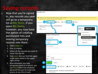 Saving records
o Now that you’re signed
in, any records you save
still go to a temporary
list in My Items. If you
open My Items,
however, you now have
the option of creating
permanent lists and
moving temporary
records into them.
1. Click Create List.
2. Give it a name.
3. Select all the records you want to
move into the list.
4. Click Save. You can find lists again
under your name in the upper
right corner.
5. Now whenever you save
temporary items in a search, you
can Move them into whatever
personal lists you’ve made and
access at any time (inset).
1
5
2
3
4
Algernon 
 