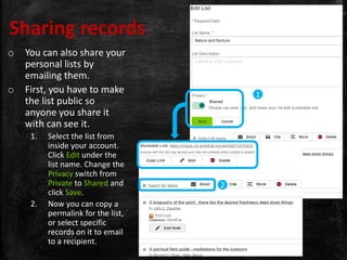 Sharing records
o You can also share your
personal lists by
emailing them.
o First, you have to make
the list public so
anyone you share it
with can see it.
1. Select the list from
inside your account.
Click Edit under the
list name. Change the
Privacy switch from
Private to Shared and
click Save.
2. Now you can copy a
permalink for the list,
or select specific
records on it to email
to a recipient.
1
2
 