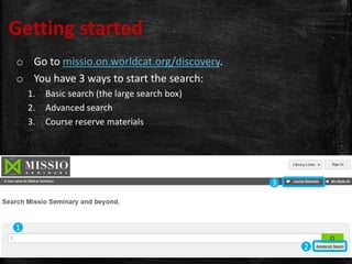 Getting started
o Go to missio.on.worldcat.org/discovery.
o You have 3 ways to start the search:
1. Basic search (the large search box)
2. Advanced search
3. Course reserve materials
1
2
3
 