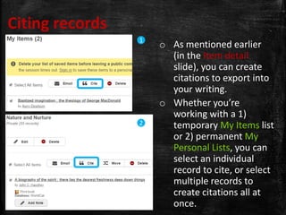 Citing records
o As mentioned earlier
(in the Item detail
slide), you can create
citations to export into
your writing.
o Whether you’re
working with a 1)
temporary My Items list
or 2) permanent My
Personal Lists, you can
select an individual
record to cite, or select
multiple records to
create citations all at
once.
1
2
 