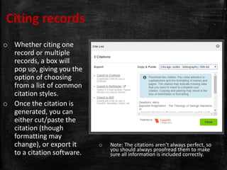 Citing records
o Whether citing one
record or multiple
records, a box will
pop up, giving you the
option of choosing
from a list of common
citation styles.
o Once the citation is
generated, you can
either cut/paste the
citation (though
formatting may
change), or export it
to a citation software.
o Note: The citations aren’t always perfect, so
you should always proofread them to make
sure all information is included correctly.
 