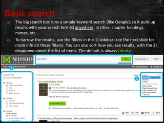 Basic search
o The big search box runs a simple keyword search (like Google), so it pulls up
results with your search term(s) anywhere: in titles, chapter headings,
names, etc.
o To narrow the results, use the filters in the 1) sidebar (see the next slide for
more info on these filters). You can also sort how you see results, with the 2)
dropdown above the list of items. The default is always Library.
1
2
 