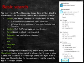 Too many results? Need to narrow things down a little? Click the
checkboxes in the left sidebar to filter what shows up. Filter by:
o Library (pick “Missio Seminary” to see only items we own)
o TCLC stands for the Tri-Sate College Library Cooperative
o SEPTLA stands for the Southeastern Pennsylvania Theological Library
Association
o Content (“Full Text” means you can read it online)
o Format (book vs. eBook vs. article, etc.)
o Databases (you can just ignore this one)
o Author
o Year
o Language
o Topic
To see every option available for any one of these, click on the
Show More button underneath the relevant list. To open or close
a filter, click the arrow at the top right of the box. If you want to
keep your filters checked for the next search, tick the box at the
top of the Filters column.
Basic search
 