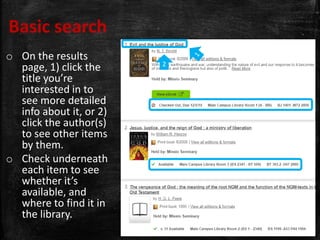 Basic search
o On the results
page, 1) click the
title you’re
interested in to
see more detailed
info about it, or 2)
click the author(s)
to see other items
by them.
o Check underneath
each item to see
whether it’s
available, and
where to find it in
the library.
2
 