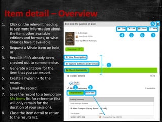 Item detail – Overview
1. Click on the relevant heading
to see more information about
the item, other available
editions and formats, or what
libraries have it available.
2. Request a Missio item on hold,
or
3. Recall it if it’s already been
checked out to someone else.
4. Generate a citation for the
item that you can export.
5. Create a hyperlink to the
record.
6. Email the record.
7. Save the record to a temporary
My Items list for reference (list
will only remain for the
duration of your session).
8. Close the item detail to return
to the results list.
32
4
1
5 6 7
8
 