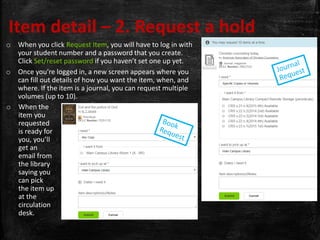 Item detail – 2. Request a hold
o When you click Request Item, you will have to log in with
your student number and a password that you create.
Click Set/reset password if you haven’t set one up yet.
o Once you’re logged in, a new screen appears where you
can fill out details of how you want the item, when, and
where. If the item is a journal, you can request multiple
volumes (up to 10).
o When the
item you
requested
is ready for
you, you’ll
get an
email from
the library
saying you
can pick
the item up
at the
circulation
desk.
 