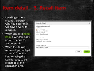Item detail – 3. Recall item
o Recalling an item
means the person
who has it currently
will have a week to
return it.
o When you click Recall
Item, a window pops
up with details for
your request.
o When the item is
returned, you will get
an email from the
library saying the
item is ready to be
picked up at the
circulation desk.
 