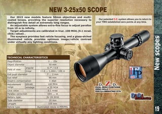 19
NEW 3-25x50 SCOPE
Our 2015 new models feature 50mm objectives and multi-
coated lenses, providing the superior resolution necessary to
distinguish fine detail at extremely long ranges.
An adjustable system allows extra-fine focus to adjust parallax
from 10 m to infinity.
Target adjustments are calibrated in true .100 MOA (0.1 mrad.
click) values .
The eyepiece provides fast reticle focusing, and a glass-etched
illuminated reticle provides optimum image/reticle contrast
under virtually any lighting conditions.
Our patented D.Z. system allows you to return to
your TWO established zero points at any time.
Newscopes
TECHNICAL CHARACTERISTICS
Magnification 3 ... 25x
Object diameter 50 mm
Field of view
angular 6.7° / 0.8
linear 11.6 ... 1.40m / 100 m
Exit pupil diameter 7 ... 2 mm
Eye relief 90 mm
Dioptric compensation ± 4dpt
Adjustement
range
elevati 100 MOA
windage ± 25 MOA
Click value 0.1 mrad
Parallax correction 10m ... ∞
Battery type 3V CR 2032
Tube diameter 35 mm
Lengght 335 mm
Reticle type illuminated reticle in FFP/MIL
 