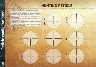 20
HUNTING RETICLE
The reticle is the scope’s internal aiming device.
In the IOR scopes it is supplemented by an additional
illumination unit, adjustable to different levels of
intensity. Illuminated reticles facilitate quick target
acquisition when drive hunting or targeting in poor
light conditions.
The IOR reticles offer the right solution for every
shooting situation.
The reticles are located in the 1-st image plane or in
the 2-nd image plane.
All IOR riflescope reticles feature accurate windage
and elevation adjustment.
Cross
4A-D
1A
4A
7A
MP-8H
8 6 4 2
varmint7A-D
Reticleconfigurations
 