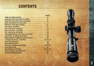 3
	PAGE
TIME OF INNOVATION. .  .  .  .  .  .  .  .  .  .  .  .  .  .  .  .  .  .  .  .  .  .  .  .  .  .  .  .  .  . 4
HUNTING RIFLESCOPE CLASSIC.  .  .  .  .  .  .  .  .  .  .  .  .  .  .  .  .  .  .  .  . 6
HUNTING RIFLESCOPE H-KLASSE .  .  .  .  .  .  .  .  .  .  .  .  .  .  .  .  .  .  . 6
NEW HUNTING RIFLESCOPE. .  .  .  .  .  .  .  .  .  .  .  .  .  .  .  .  .  .  .  .  .  .  .  . 7
SPECIAL FOR WILD BOAR .  .  .  .  .  .  .  .  .  .  .  .  .  .  .  .  .  .  .  .  .  .  .  .  .  . 8
TACTICAL SCOPES .  .  .  .  .  .  .  .  .  .  .  .  .  .  .  .  .  .  .  .  .  .  .  .  .  .  .  .  .  .  .  . 9
FFP TACTICAL SCOPES .  .  .  .  .  .  .  .  .  .  .  .  .  .  .  .  .  .  .  .  .  .  .  .  .  .  . 10
SFP TACTICAL SCOPES .  .  .  .  .  .  .  .  .  .  .  .  .  .  .  .  .  .  .  .  .  .  .  .  .  .  . 11
FFP TACTICAL SCOPES .  .  .  .  .  .  .  .  .  .  .  .  .  .  .  .  .  .  .  .  .  .  .  .  .  .  . 12
THE INNOVATIVE TACTICAL SCOPES .  .  .  .  .  .  .  .  .  .  .  .  .  .  .  . 13
TACTICAL SCOPES WITH BDC. .  .  .  .  .  .  .  .  .  .  .  .  .  .  .  .  .  .  .  .  . 14
BENCHREST COMPETITION SCOPES .  .  .  .  .  .  .  .  .  .  .  .  .  .  .  . 15
1-10X26 TACTICAL SCOPES .  .  .  .  .  .  .  .  .  .  .  .  .  .  .  .  .  .  .  .  . 16 TO 17
RED DOT SIGHTS. .  .  .  .  .  .  .  .  .  .  .  .  .  .  .  .  .  .  .  .  .  .  .  .  .  .  .  .  .  .  .  . 18
2015 NEW SCOPE . . . . . . . . . . . . . . . . . . . . . . . . . . . . . . . . .19
RETICLE CONFIGURATIONS. .  .  .  .  .  .  .  .  .  .  .  .  .  .  .  .  .  .  .  . 20 TO 21
CUSTOM SHOP. .  .  .  .  .  .  .  .  .  .  .  .  .  .  .  .  .  .  .  .  .  .  .  .  .  .  .  .  .  .  .  .  .  . 22
MOUNTING SYSTEMS .  .  .  .  .  .  .  .  .  .  .  .  .  .  .  .  .  .  .  .  .  .  .  .  .  . 23 TO 24
NIGHT VISION APPARATUS .  .  .  .  .  .  .  .  .  .  .  .  .  .  .  .  .  .  .  .  .  .  .  . 25
SCOPES DIMENSIONS. .  .  .  .  .  .  .  .  .  .  .  .  .  .  .  .  .  .  .  .  .  .  .  .  .  .  .  . 26
CONTENTS
 