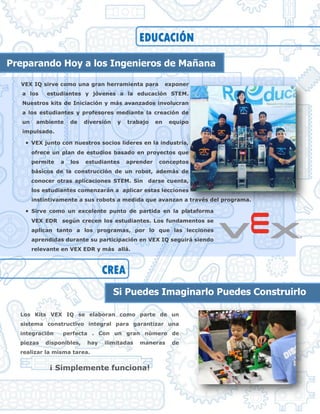 VEX IQ sirve como una gran herramienta para exponer
a los estudiantes y jóvenes a la educación STEM.
Nuestros kits de Iniciación y más avanzados involucran
a los estudiantes y profesores mediante la creación de
un ambiente de diversión y trabajo en equipo
impulsado.
 VEX junto con nuestros socios lideres en la industria,
ofrece un plan de estudios basado en proyectos que
permite a los estudiantes aprender conceptos
básicos de la construcción de un robot, además de
conocer otras aplicaciones STEM. Sin darse cuenta,
los estudiantes comenzarán a aplicar estas lecciones
instintivamente a sus robots a medida que avanzan a través del programa.
 Sirve como un excelente punto de partida en la plataforma
VEX EDR según crecen los estudiantes. Los fundamentos se
aplican tanto a los programas, por lo que las lecciones
aprendidas durante su participación en VEX IQ seguirá siendo
relevante en VEX EDR y más allá.
EDUCACIÓN
Preparando Hoy a los Ingenieros de Mañana
CREA
Si Puedes Imaginarlo Puedes Construirlo
Los Kits VEX IQ se elaboran como parte de un
sistema constructivo integral para garantizar una
integración perfecta . Con un gran número de
piezas disponibles, hay ilimitadas maneras de
realizar la misma tarea.
¡ Simplemente funciona!
 