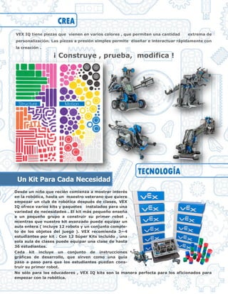 Desde un niño que recién comienza a mostrar interés
en la robótica, hasta un maestro veterano que quiere
empezar un club de robótica después de clases, VEX
IQ ofrece varios kits y paquetes instalados para una
variedad de necesidades . El kit más pequeño enseña
a un pequeño grupo a construir su primer robot ,
mientras que nuestro kit avanzado puede equipar un
aula entera ( incluye 12 robots y un conjunto comple-
to de los objetos del juego ). VEX recomienda 3—4
estudiantes por kit . Con 12 Súper Kits incluido , una
sola aula de clases puede equipar una clase de hasta
36 estudiantes.
Cada kit incluye un conjunto de instrucciones
gráficas de desarrollo, que sirven como una guía
paso a paso para que los estudiantes puedan cons-
truir su primer robot.
No sólo para los educadores , VEX IQ kits son la manera perfecta para los aficionados para
empezar con la robótica.
VEX IQ tiene piezas que vienen en varios colores , que permiten una cantidad extrema de
personalización. Las piezas a presión simples permite diseñar e interactuar rápidamente con
la creación .
¡ Construye , prueba, modifica !
CREA
TECNOLOGÍA
Un Kit Para Cada Necesidad
 