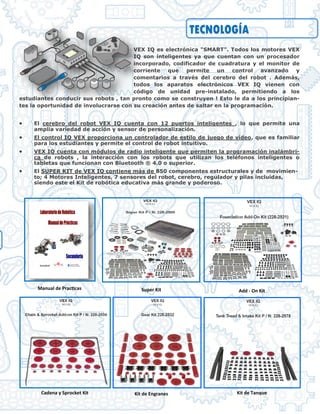 TECNOLOGÍA
VEX IQ es electrónica "SMART". Todos los motores VEX
IQ son inteligentes ya que cuentan con un procesador
incorporado, codificador de cuadratura y el monitor de
corriente que permite un control avanzado y
comentarios a través del cerebro del robot . Además,
todos los aparatos electrónicos VEX IQ vienen con
código de unidad pre-instalado, permitiendo a los
estudiantes conducir sus robots , tan pronto como se construyen ! Esto le da a los principian-
tes la oportunidad de involucrarse con su creación antes de saltar en la programación.
 El cerebro del robot VEX IQ cuenta con 12 puertos inteligentes , lo que permite una
amplia variedad de acción y sensor de personalización.
 El control IQ VEX proporciona un controlador de estilo de juego de vídeo, que es familiar
para los estudiantes y permite el control de robot intuitivo.
 VEX IQ cuenta con módulos de radio inteligente que permiten la programación inalámbri-
ca de robots , la interacción con los robots que utilizan los teléfonos inteligentes o
tabletas que funcionan con Bluetooth ® 4.0 o superior.
 El SUPER KIT de VEX IQ contiene más de 850 componentes estructurales y de movimien-
to; 4 Motores Inteligentes, 7 sensores del robot, cerebro, regulador y pilas incluidas,
siendo este el Kit de robótica educativa más grande y poderoso.
Manual de Practicas Super Kit Add - On Kit
Cadena y Sprocket Kit Kit de Engranes Kit de Tanque
 