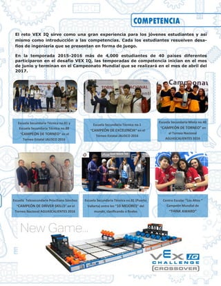 COMPETENCIA
El reto VEX IQ sirve como una gran experiencia para los jóvenes estudiantes y así
mismo como introducción a las competencias. Cada los estudiantes resuelven desa-
fíos de ingeniería que se presentan en forma de juego.
En la temporada 2015-2016 más de 4,000 estudiantes de 40 países diferentes
participaron en el desafío VEX IQ, las temporadas de competencia inician en el mes
de junio y terminan en el Campeonato Mundial que se realizará en el mes de abril del
2017.
Centro Escolar “Los Altos ”
Campeón Mundial de
“THINK AWARD”
Escuela Secundaria Técnica no.81 y
Escuela Secundaria Técnica no.88
“CAMPEÓN DE TORNEO” en el
Torneo Estatal JALISCO 2016
Escuela Secundaria Técnica no.81 (Puerto
Vallarta) entre los “10 MEJORES” del
mundo, clasificando a finales
Escuela Secundaria Técnica no.1
“CAMPEÓN DE EXCELENCIA” en el
Torneo Estatal JALISCO 2016
Escuela Secundaria Mixta no.40
“CAMPEÓN DE TORNEO” en
el Torneo Nacional
AGUASCALIENTES 2016
Escuela Telesecundaria Prisciliano Sánchez
“CAMPEÓN DE DRIVER SKILLS” en el
Torneo Nacional AGUASCALIENTES 2016
 