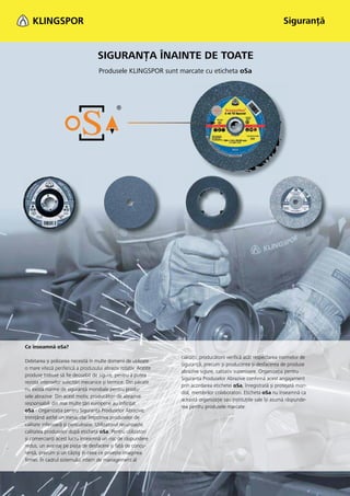 Siguranţă


                                   SIGURANŢA ÎNAINTE DE TOATE
                                   Produsele KLINGSPOR sunt marcate cu eticheta oSa




Ce înseamnă oSa?
                                                                calităţii, producătorii veriﬁcă atât respectarea normelor de
Debitarea și polizarea necesită în multe domenii de utilizare
                                                                siguranţă, precum și producerea și desfacerea de produse
o mare viteză periferică a produsului abraziv rotativ. Aceste
                                                                abrazive sigure, calitativ superioare. Organizaţia pentru
produse trebuie să ﬁe deosebit de sigure, pentru a putea
                                                                Siguranţa Produselor Abrazive conﬁrmă acest angajament
rezista intenselor solicitări mecanice și termice. Din păcate
                                                                prin acordarea etichetei oSa, înregistrată și protejată mon-
nu există norme de siguranţă mondiale pentru produ-
                                                                dial, membrilor colaboratori. Eticheta oSa nu înseamnă ca
sele abrazive. Din acest motiv, producători de abrazive
                                                                această organizaţie sau instituţiile sale își asumă răspunde-
responsabili din mai multe ţări europene au înﬁinţat
                                                                rea pentru produsele marcate.
oSa - Organizaţia pentru Siguranţa Produselor Abrazive,
trimiţând astfel un mesaj clar împotriva produselor de
calitate inferioară și periculoase. Utilizatorul recunoaște
calitatea produselor după eticheta oSa. Pentru utilizatori
și comercianţi acest lucru înseamnă un risc de răspundere
redus, un avantaj pe piaţa de desfacere și faţă de concu-
renţă, precum și un câștig în ceea ce privește imaginea
ﬁrmei. În cadrul sistemului intern de management al
 
