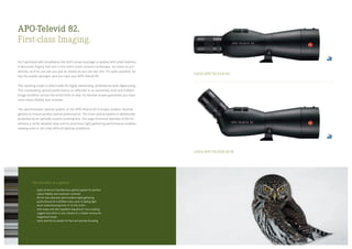LEICA APO-TELEVID 82
LEICA APO-TELEVID 82 W
APO-Televid 82.
First-class Imaging.
As if sprinkled with snowflakes, the bird’s brown plumage is spotted with white feathers.
A Mountain Pygmy Owl sits in the silent snow-covered landscape. He looks at you
directly, as if he can see you just as clearly as you can see him. It’s quite possible: he
has his superb eyesight, and you have your APO-Televid 82.
This spotting scope is tailor-made for highly demanding, professional-level digiscoping.
The outstanding optical performance is reflected in an extremely vivid and brilliant
image rendition across the entire field of view. Its fluoride lenses guarantee you maxi­
mum colour fidelity and contrast.
The apochromatic optical system of the APO-Televid 82 includes modern fluoride
glasses to ensure perfect optical performance. The inner optical system is additionally
protected by an optically neutral covering lens. The large front-lens diameter of 82 mm
delivers a richly detailed view and its enormous light-gathering performance enables
viewing even in the most difficult lighting conditions.
The benefits at a glance
state-of-the-art fluoride-lens optical system for perfect
colour fidelity and maximum contrast
82 mm lens diameter with excellent light-gathering
performance for a brilliant view, even in failing light
short close-focusing limit of 12.5 ft/3.8 m
with water and dirt repellent AquaDura®
lens coating
rugged and silent in use, thanks to a rubber-armoured
magnesium body
Leica dual-focus system for fast and precise focusing
1918
 