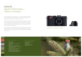 The benefits at a glance
fixed focal length
intuitive handling
frame-filling view from 35 — 50 x eyepiece-
magnification
fast Elmarit 24 mm f/2.8 ASPH. lens
large, professional, APS-C CMOS image sensor
permits high ISO settings
extremely simple access to manual functions
self-timer for shake-free exposures
large, high-contrast, 2.7 LCD screen
can be easily mounted on spotting scopes with
the Leica X1/X2 Digiscoping-Adapter
Leica X1/X2 Digiscoping-Adapter
precisely engineered to connect
scope and camera
small and light
secure, accurate connection
extremely easy to use
LEICA X2 with X1/X2 DIGISCOPING-ADAPTER
Leica X2.
Superior Performance —
“Made in Germany”.
You have spotted a Ruby-Crowned Kinglet. It hops about excitedly, searching for
insects and spiders. Easily recognisable due to the characteristic patch of red
displayed on the male’s head — but only when he’s excited.
You can capture the sight of this tiny bird forever with your Leica X2. For its compact
size, the camera features an impressively large, professional CMOS image sensor
that, in combination with its fast Leica Elmarit 24 mm f/2.8 ASPH. lens, guarantees
images of superior brilliance. Low image noise ensures that image quality remains
high, even long into the twilight hours.
The intuitive handling of the Leica X2 is ideal for both instant shots and meticulously
arranged compositions, and enables split-second changes between automatic and
manual control. Even new users will soon discover the sheer pleasure of photography
with a Leica X2.
2928
 