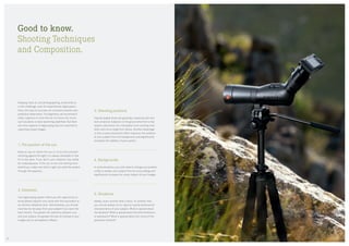 Good to know.
Shooting Techniques
and Composition.
Keeping track of, and photographing, small birds is  
a real challenge, even for experienced digiscopers.
Here, the keys to success are constant practice and
predictive observation. For beginners, we recommend
static subjects or ones that do not move too much,
such as plants or slow-swimming waterfowl. But there
are other aspects of digiscoping that are essential to
capturing unique images.
1. The position of the sun
Keep an eye on where the sun is. If you find yourself
shooting against the light, it is always advisable to look
for a new spot. If you don’t, your subjects may easily  
be underexposed. If the sun is low and shining from
behind you, make sure that no light can enter the system
through the eyepiece.
2. Distances
Your digiscoping system offers you the opportunity to
bring distant objects very close with the equivalent of
an extreme telephoto lens. Nevertheless, you should
never be too far away from your subject if you want the
best results. The greater the distance between you
and your subject, the greater the loss of contrast in your
images due to atmospheric effects.
3. Shooting positions
Heavily angled shots are generally unspectacular and
look unnatural. Subjects on the ground shot from a low
system placement are noticeably more exciting than
when shot at an angle from above. Another advantage  
is that a lower placement often improves the isolation  
of your subject from the background, and significantly
increases the stability of your system.
4. Backgrounds
In some situations, you only need to change your position
a little to isolate your subject from its surroundings and
significantly increase the visual impact of your images.
5. Situations
Ideally, every picture tells a story. To achieve this,  
you should always try to capture typical behavioural
characteristics of your subject. What is special about  
the situation? What is special about the bird’s behaviour
or expression? What is special about the mood of this
particular moment?
4140
 