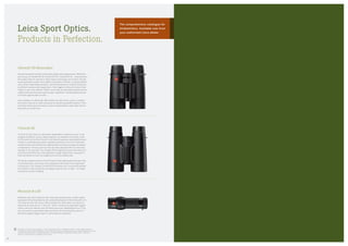 Leica Sport Optics.
Products in Perfection.
Monovid 8 x 20
Botanists and insect watchers who attach great importance to high-quality
equipment will be fascinated by the outstanding features of the Monovid 8 x 20.
The close-up lens with macro effect enables the observation of objects at
distances as close as 9.8 –11.8 in/25 – 30 cm. Thanks to its eight-fold magnifi­
cation, users can identify even the finest structures. Weighing just 4 oz/112 g,
this monocular is particularly light and handy. All these features, plus the
Monovid’s elegant design, make it a rather special companion.
Trinovid 42
Trinovid 42 binoculars are absolutely dependable companions even in the
toughest conditions, and are always ready for use, whatever the situation. Both
the Trinovid 8 x 42 and the Trinovid 10 x 42 deliver impressive optical performance
thanks to outstanding precision-engineered features such as the patented
multifunctional central barrel for optimised fast and easy focusing and dioptre
compensation. The eye-point can also be easily adjusted with four click-stop
settings on the eyecups. The nitrogen-filled magnesium body shell resists all
environmental influences. Their ergonomic design makes them a pleasure to
hold and handle on even the longest and most demanding trips.
The handy compact versions of the Trinovid are also high-quality binoculars that,
in technical terms, stand up to every comparison with many much larger pairs  
of binoculars. The compact Trinovid BCA binoculars fit in every jacket pocket
and, thanks to their handy size, are always ready for use in a flash – on longer
excursions or when travelling.
Trademarks of the Leica Camera Group / “Leica” and product names = ® Registered brand / © 2012 Leica Camera AG /
We reserve the right to make modifications to the construction, features and ranges without prior notice. Materials and colours
may differ from those shown in printed illustrations / Concept and design: G2 Germany, Frankfurt/Main / Germany /
Order no. 91 707 German, 91 709 English, 91 710 French
Ultravid HD Binoculars
Anyone looking for the best in binoculars simply cannot ignore them. Whichever
you choose, an Ultravid HD 32, Ultravid HD 42 or Ultravid HD 50 — these premium
binoculars offer the ultimate in what modern technology can achieve: fluoride
lenses guarantee superb colour fidelity and perfect contrast, a uniquely brilliant
view and pin-sharp detail resolution. And this performance is further enhanced  
by efficient spurious light suppression. Their rugged construction makes them
ready for use in any weather. What’s more, they are absolutely waterproof and
rubber-armoured to provide maximum grip. AquaDura®
coating reliably protects
the lenses against water and dirt.
Also available as Ultravid BL/BR models, the benchmark class in compact
binoculars, they are an ideal companion for discerning wildlife watchers. Their
extremely handy size and premium optical characteristics make them ideal to
keep with you at all times.
The comprehensive catalogue for
birdwatchers. Available now from
your authorised Leica dealer.
48
 