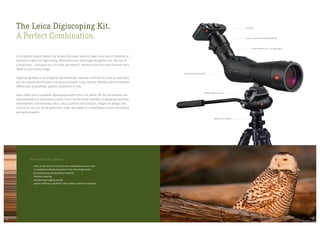 The Leica Digiscoping Kit.
A Perfect Combination.
In its natural tundra habitat, the Snowy Owl rarely needs to seek cover and is therefore an
excellent subject for digiscoping. Motionless and seemingly thoughtful, the owl sits on  
a small rock — and gives you the time you need to compose your shot and capture every
detail in a pin-sharp image.
Digiscoping today is not simply for spontaneously captured moments, it is also an important
tool for precise identification and documentation. If you need to identify even the smallest
differences, qualitatively superior equipment is vital.
Leica offers you a complete digiscoping system from one brand. All the components are
manufactured in a meticulous process from only the finest materials, to guarantee absolute
dependability and enduring value. Leica cameras are compact, elegant in design and
intuitive to use and, at the same time, make absolutely no compromises in their mechanical
and optical quality.
The benefits at a glance
Leica is the world’s only premium manufacturer to provide
a complete professional system from one single brand
all components are perfectly matched
intuitive handling
outstanding imaging results
optical brilliance, excellent colour fidelity, maximum contrast
LEICA X1/X2 DIGISCOPING-ADAPTER
LEICA EYEPIECE 25 x – 50 x WW ASPH.
LEICA APO-TELEVID 82 W
LEICA X2
Tripod Head LEICA DH 1
Tripod LEICA TRICA 1
0908
 