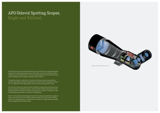 The APO-Televid 65 and the APO-Televid 82 from Leica both fulfil the most stringent demands
expected from a high-quality spotting scope. Each model is particularly compact and offers
outstanding close-focus performance. They are robustly engineered and also offer logical and
intuitive handling, attractive design and impressive optical systems.
The spotting scopes are made with an innovative fluoride-lens system that guarantees
excellent colour fidelity, impressive sharpness and maximum contrast. The perfectly matched
25 x — 50 x WW ASPH. wide-angle eyepiece offers you a particularly wide field of view.
The proven Leica dual-focus system features two different focusing ratios that allow fast and
precise focusing at all magnification factors. The front section of the focusing wheel is for fine
focusing, while the rear section is for general focusing on your target. The mechanism is ideal
for intensifying your experience of viewing from long distances.
Thanks to their rubber-armoured magnesium bodies, both scopes are exceptionally rugged and
able to cope with even the most extreme weather conditions. The water and dirt repellent
AquaDura®
coating guarantees a constantly clear view, while the nitrogen-filled body reliably
prevents fogging inside the optical system.
CUTAWAY VIEW LEICA APO-TELEVID 82 W
APO-Televid Spotting Scopes.
Bright and Brilliant.
1514
 