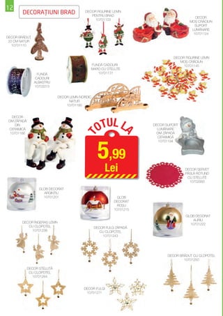 12
       DECORAŢIUNI BRAD                   DECOR FIGURINE LEMN
                                             PENTRU BRAD
                                                                                          DECOR
                                               10701103
                                                                                       MOŞ CRĂCIUN
                                                                                          SUPORT
                                                                                        LUMÂNARE
                                                                                         10701124
DECOR BRĂDUŢ
 20 CM NATUR
   10701110


                                                                               DECOR FIGURINE LEMN
                                                                                  MOŞ CRĂCIUN
                                             FUNDĂ CADOURI                          10701145
                                             MARO CU STELUŢE
                FUNDĂ                           10701131
               CADOURI
               ALBASTRU
               10703315


                            DECOR LEMN NORDIC
                                  NATUR
                                10701180




                                                  TUL L
  DECOR
OM ZĂPADĂ
    DIN
CERAMICĂ                                         O                   DECOR SUPORT
                                                                       LUMÂNARE
                                                                A
 10701166                                                              OM ZĂPADĂ
                                        T


                                                                       CERAMICĂ




                                                 5,99
                                                                        10701194




                                                     Lei                             DECOR ŞERVET
                                                                                     PÂSLĂ ROTUND
                                                                                      CU STELUŢE
                                                                                       10702993

                  GLOB DECORAT
                    ARGINTIU
                    10701201                                GLOB
                                                          DECORAT
                                                            ROŞU
                                                          10701215
                                                                                     GLOB DECORAT
                                                                                         AURIU
       DECOR ÎNGERAŞ LEMN
                                                                                       10701222
          CU CLOPOŢEL                           DECOR FULG ZĂPADĂ
           10701236                                CU CLOPOŢEL
                                                    10701243




                                                                            DECOR BRĂDUŢ CU CLOPOŢEL
                                                                                    10701250

            DECOR STELUŢĂ
             CU CLOPOŢEL
              10701264


                                         DECOR FULGI
                                          10701271
 