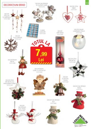 DECOR OM ZĂPADĂ                                                   13
 DECORAŢIUNI BRAD                     PE SUPORT LEMN
                                                                                 DECOR STEA
                                          10701313
                                                                                    INIMĂ
                                                                                  10701341


   DECOR
  STELUŢE
CU MĂRGELE
 10701306




                                                                                      DECOR PAHAR
                                          FUNDĂ
                                                                 DECOR              LUMÂNARE STICLĂ
                                         CADOURI
                                                               VÂRF BRAD                10701320
                                         10701334
                                                                10701355
                DECOR
             FULG ZĂPADĂ



                                      TUL L
               10701376


                                     O          A
                                 T



                                     7,99
      DECOR ÎNGER
         METAL
                                        Lei                                  DECOR STEA
                                                                              DIN METAL
                                                                              10701446
        10701390



                                   DECOR ÎNGER
                                 LEMN 18 CM NATUR
                                     10701404


                                                                       DECOR
                                                                      CLOPOŢEL
    DECOR STEA                                                          FEDRA
   DIN METAL CU                                                       10701432
 ARANJAMENT BRAD
     10701425
                                                                                     DECOR OM ZĂPADĂ
                                                                                          ROŞU
                                                                                        10701474




                                                    DECOR OM ZĂPADĂ
                                                          ALB
                                                       10701460
                      DECOR
                    OM ZĂPADĂ
                    ALB / ROŞU
                     10701453
 