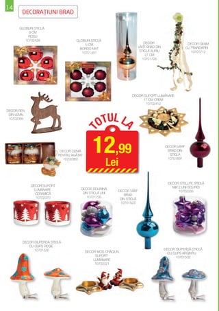 14
       DECORAŢIUNI BRAD

      GLOBURI STICLĂ
           6 CM
           ROŞU
         10702426                   GLOBURI STICLĂ
                                                                             DECOR                     DECOR GEAM
                                         5 CM
                                                                         VÂRF BRAD DIN                CU TRANDAFIRI
                                      BORDO MAT
                                                                          STICLĂ AURIU                   10701712
                                       10701481
                                                                              27 CM
                                                                           10701726




                                                                  DECOR SUPORT LUMÂNARE
                                                                       17 CM CREM
                                                                         10702412

DECOR REN



                                                 OTUL L
 DIN LEMN
 10702384
                                                               A
                                           T



                            DECOR CIZMĂ
                           PENTRU AGĂŢAT
                                              12,99                                      DECOR VÂRF
                                                                                          BRAD DIN
                                                                                           STICLĂ


                                                     Lei
                              10702363                                                    10701691




                                                                                           DECOR STELUŢE STICLĂ
            DECOR SUPORT                                                                     MIX 2 UNI-SCLIPICI
              LUMÂNARE                 DECOR FIGURINĂ
                                                           DECOR VÂRF                            10702335
               CERAMICĂ                 DIN STICLĂ UNI
                                                               BRAD
               10702370                   10701705
                                                            DIN STICLĂ
                                                            10701523




       DECOR CIUPERCĂ STICLĂ
          CU CLIPS ROŞIE
             10701530                                                                    DECOR CIUPERCĂ STICLĂ
                                           DECOR MOŞ CRĂCIUN                               CU CLIPS ARGINTIU
                                                SUPORT                                         10701502
                                               LUMÂNARE
                                                10702321
 